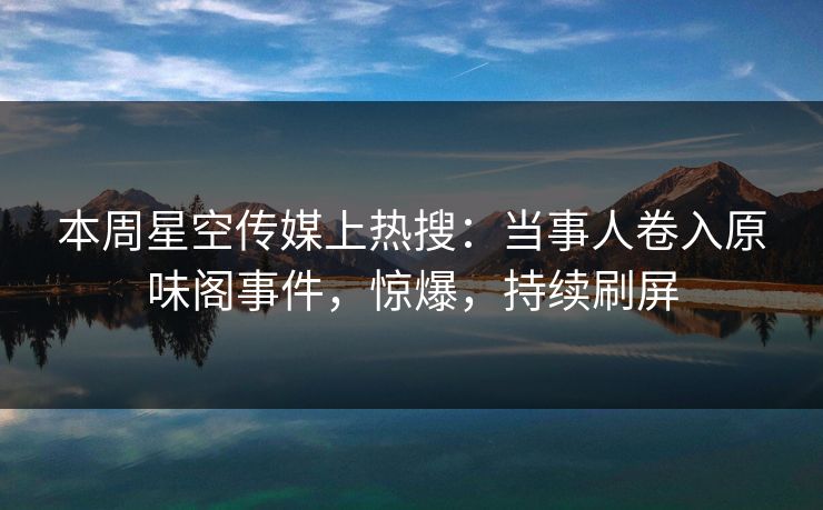 本周星空传媒上热搜：当事人卷入原味阁事件，惊爆，持续刷屏