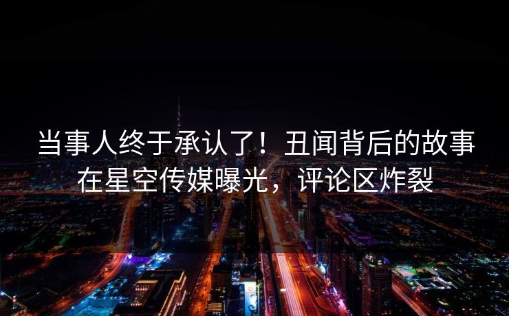 当事人终于承认了！丑闻背后的故事在星空传媒曝光，评论区炸裂