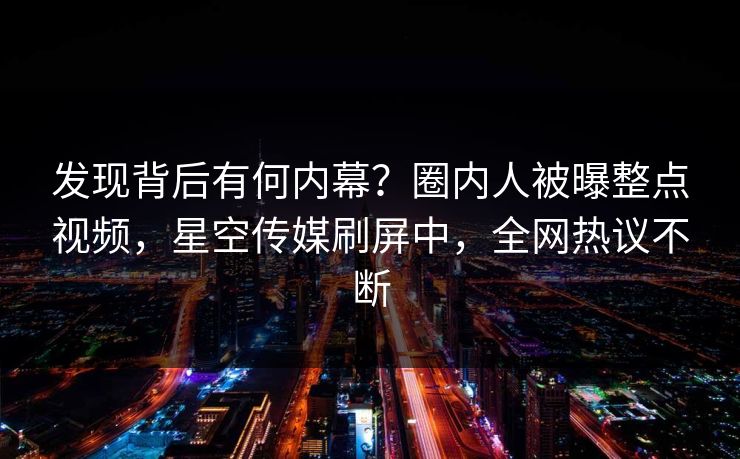 发现背后有何内幕？圈内人被曝整点视频，星空传媒刷屏中，全网热议不断