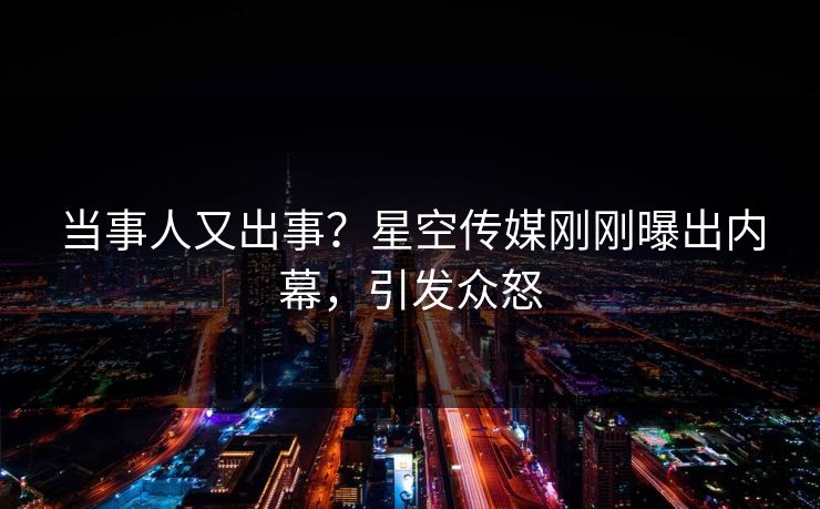 当事人又出事？星空传媒刚刚曝出内幕，引发众怒