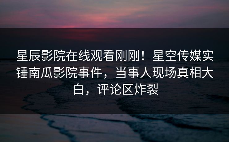 星辰影院在线观看刚刚！星空传媒实锤南瓜影院事件，当事人现场真相大白，评论区炸裂