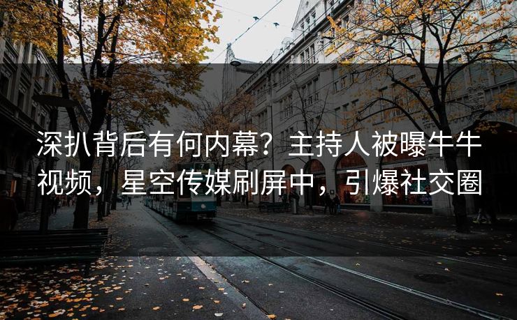 深扒背后有何内幕？主持人被曝牛牛视频，星空传媒刷屏中，引爆社交圈