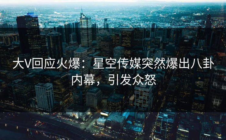 大V回应火爆：星空传媒突然爆出八卦内幕，引发众怒