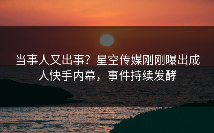 当事人又出事？星空传媒刚刚曝出成人快手内幕，事件持续发酵