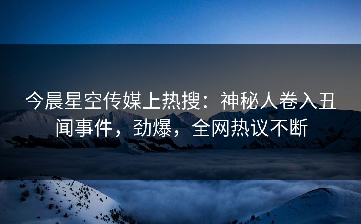 今晨星空传媒上热搜：神秘人卷入丑闻事件，劲爆，全网热议不断