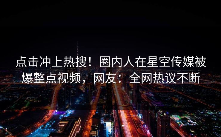 点击冲上热搜！圈内人在星空传媒被爆整点视频，网友：全网热议不断