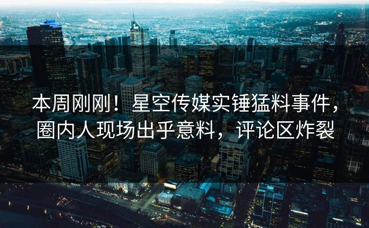 本周刚刚！星空传媒实锤猛料事件，圈内人现场出乎意料，评论区炸裂