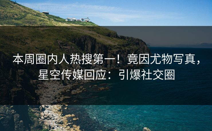 本周圈内人热搜第一！竟因尤物写真，星空传媒回应：引爆社交圈