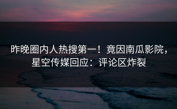 昨晚圈内人热搜第一！竟因南瓜影院，星空传媒回应：评论区炸裂