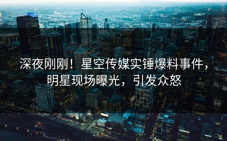 深夜刚刚！星空传媒实锤爆料事件，明星现场曝光，引发众怒