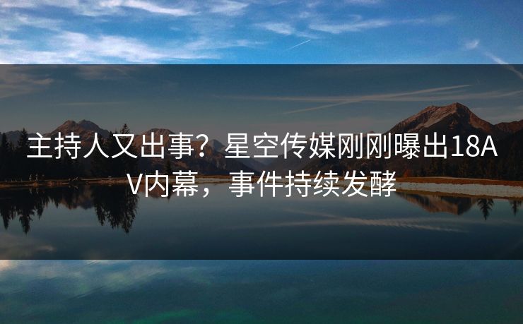 主持人又出事？星空传媒刚刚曝出18AV内幕，事件持续发酵