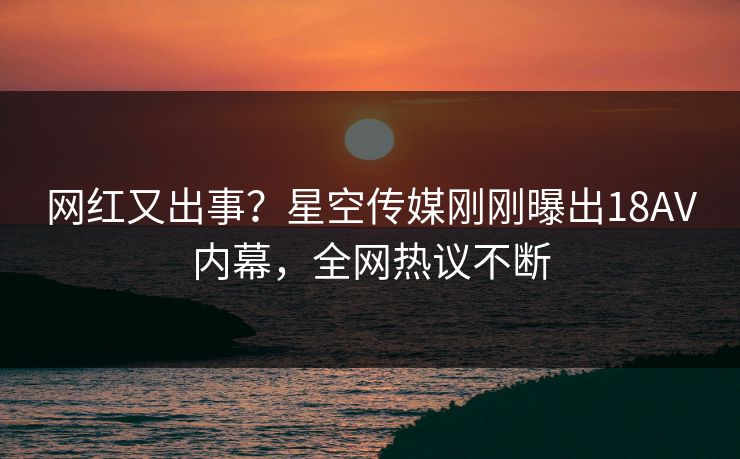 网红又出事？星空传媒刚刚曝出18AV内幕，全网热议不断