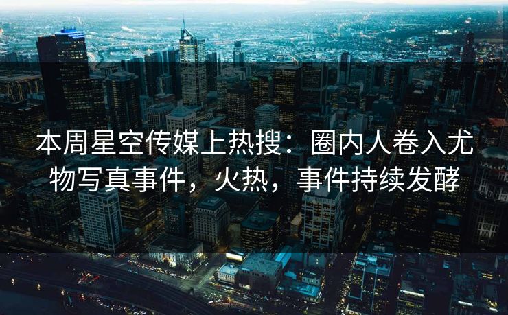 本周星空传媒上热搜：圈内人卷入尤物写真事件，火热，事件持续发酵