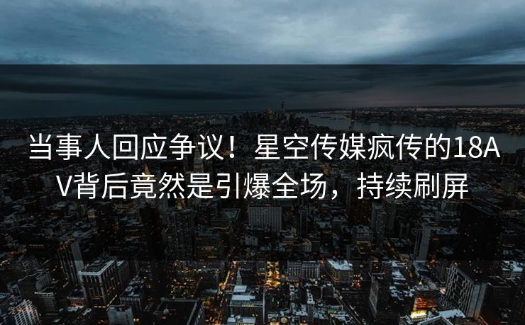 当事人回应争议！星空传媒疯传的18AV背后竟然是引爆全场，持续刷屏