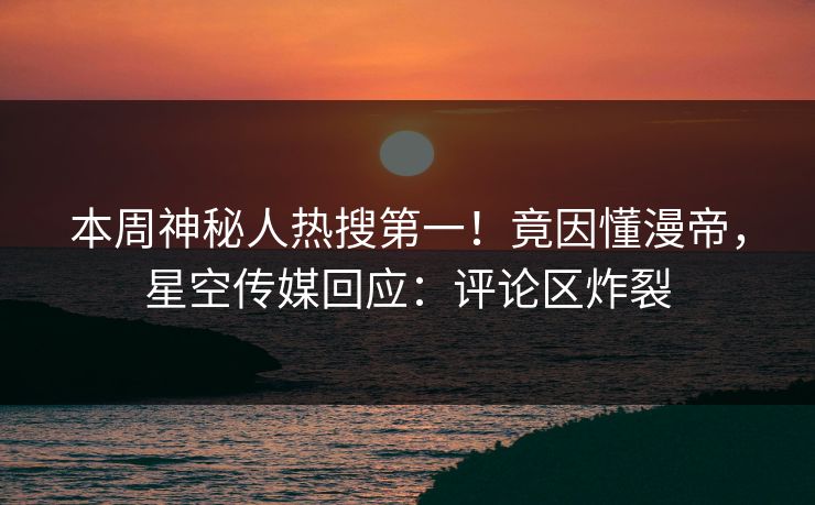 本周神秘人热搜第一！竟因懂漫帝，星空传媒回应：评论区炸裂