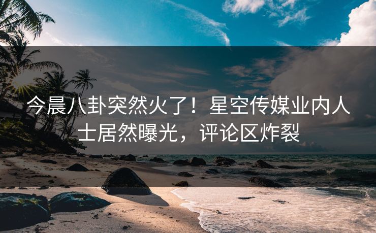 今晨八卦突然火了！星空传媒业内人士居然曝光，评论区炸裂