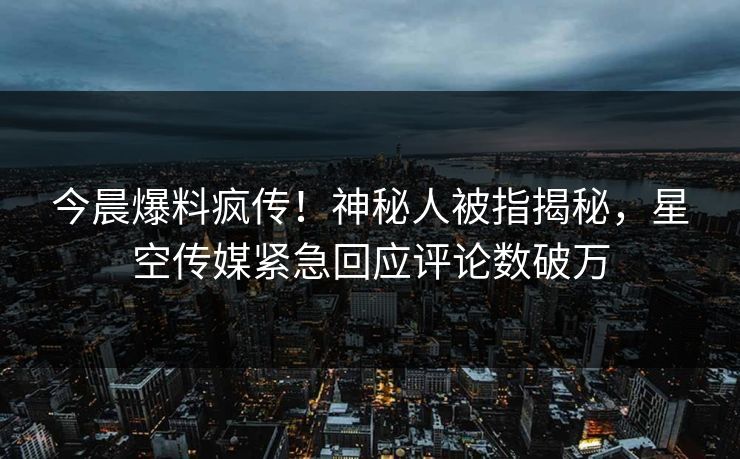 今晨爆料疯传！神秘人被指揭秘，星空传媒紧急回应评论数破万