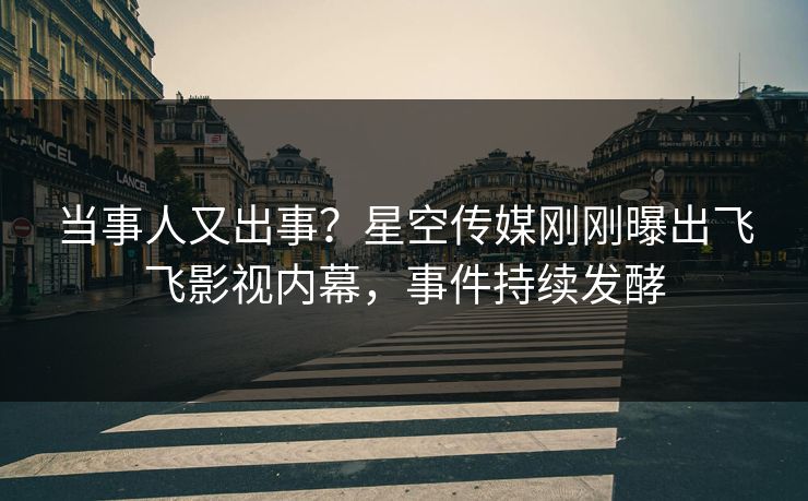 当事人又出事？星空传媒刚刚曝出飞飞影视内幕，事件持续发酵