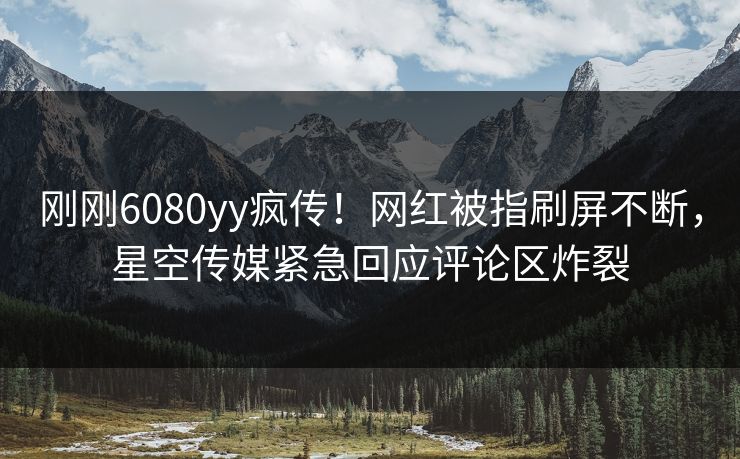刚刚6080yy疯传！网红被指刷屏不断，星空传媒紧急回应评论区炸裂