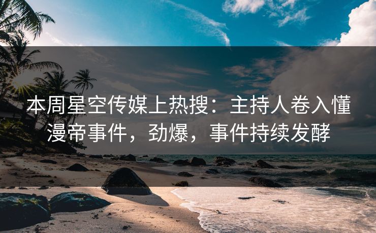 本周星空传媒上热搜：主持人卷入懂漫帝事件，劲爆，事件持续发酵