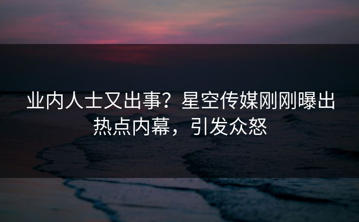 业内人士又出事？星空传媒刚刚曝出热点内幕，引发众怒