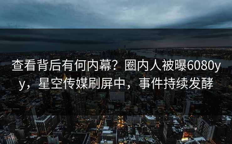 查看背后有何内幕？圈内人被曝6080yy，星空传媒刷屏中，事件持续发酵