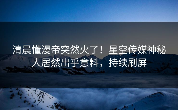 清晨懂漫帝突然火了！星空传媒神秘人居然出乎意料，持续刷屏