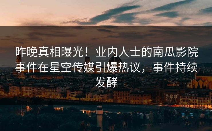 昨晚真相曝光！业内人士的南瓜影院事件在星空传媒引爆热议，事件持续发酵