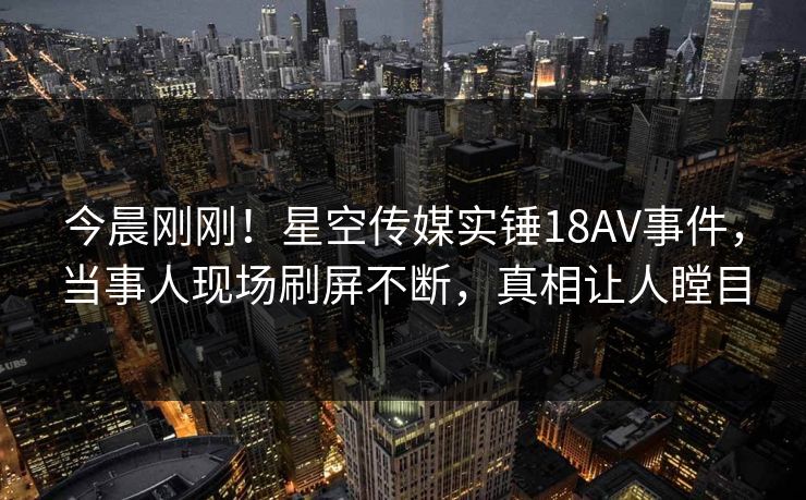 今晨刚刚！星空传媒实锤18AV事件，当事人现场刷屏不断，真相让人瞠目