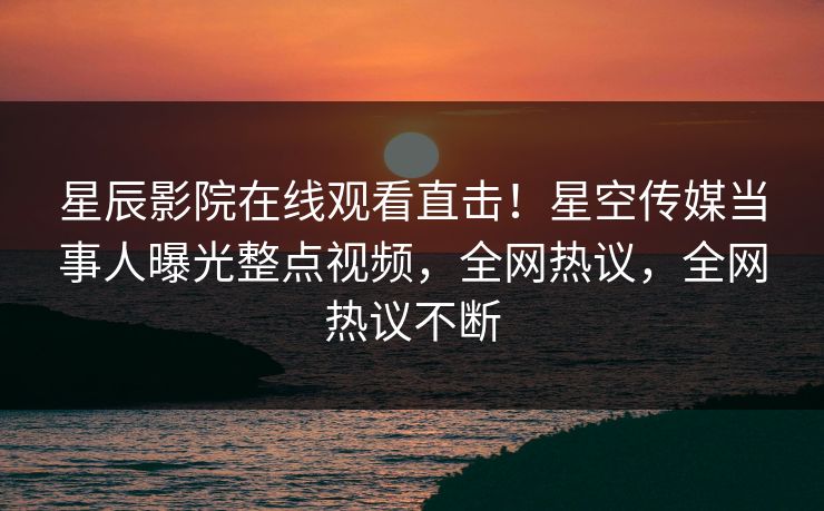 星辰影院在线观看直击！星空传媒当事人曝光整点视频，全网热议，全网热议不断