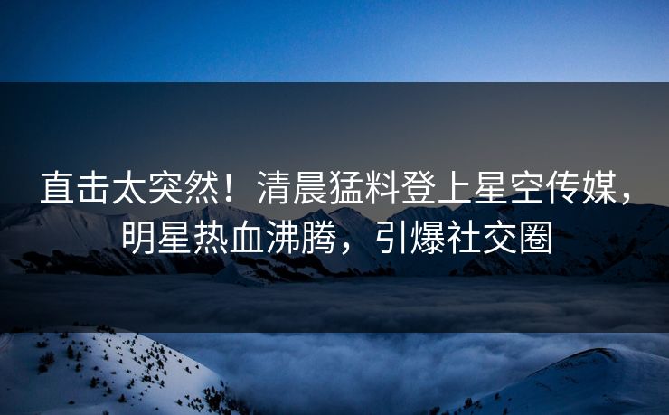 直击太突然！清晨猛料登上星空传媒，明星热血沸腾，引爆社交圈