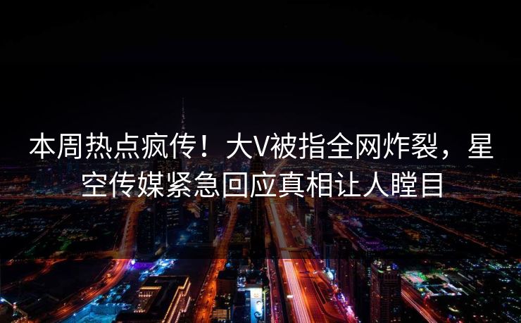 本周热点疯传！大V被指全网炸裂，星空传媒紧急回应真相让人瞠目