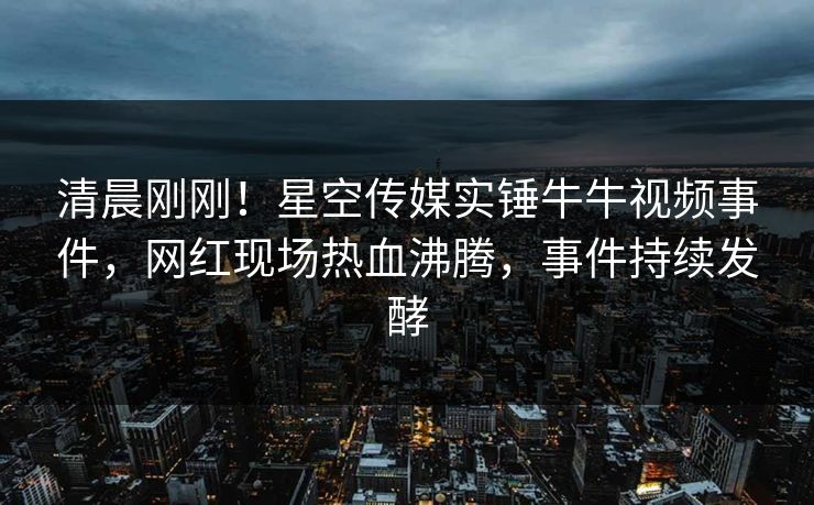 清晨刚刚！星空传媒实锤牛牛视频事件，网红现场热血沸腾，事件持续发酵