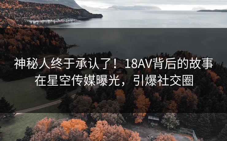 神秘人终于承认了！18AV背后的故事在星空传媒曝光，引爆社交圈