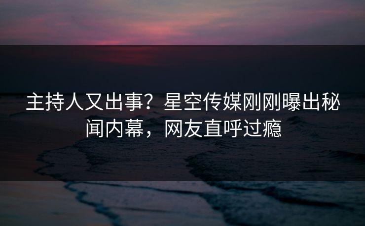 主持人又出事？星空传媒刚刚曝出秘闻内幕，网友直呼过瘾