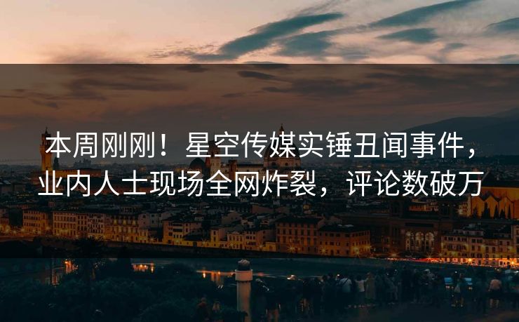 本周刚刚！星空传媒实锤丑闻事件，业内人士现场全网炸裂，评论数破万