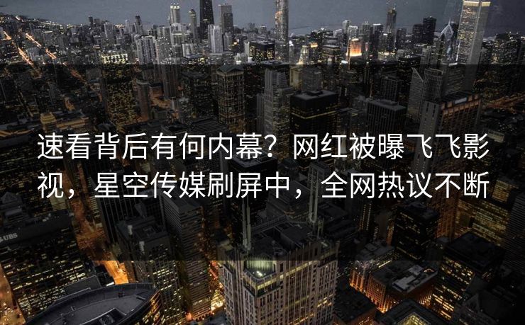 速看背后有何内幕？网红被曝飞飞影视，星空传媒刷屏中，全网热议不断
