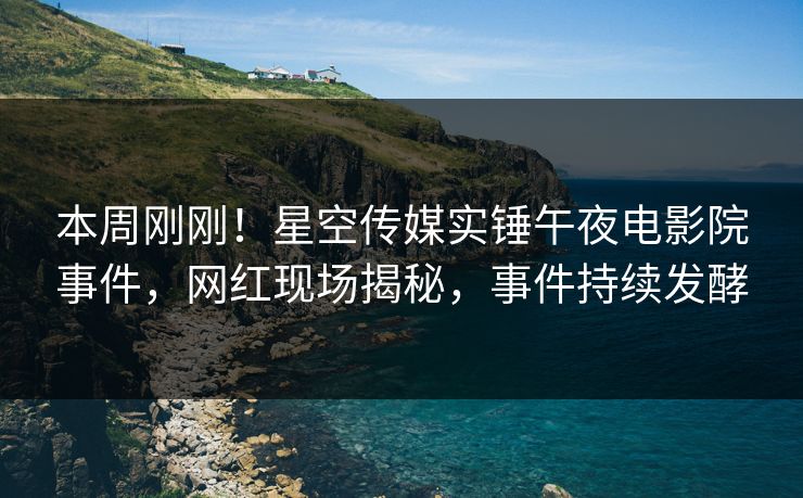 本周刚刚！星空传媒实锤午夜电影院事件，网红现场揭秘，事件持续发酵