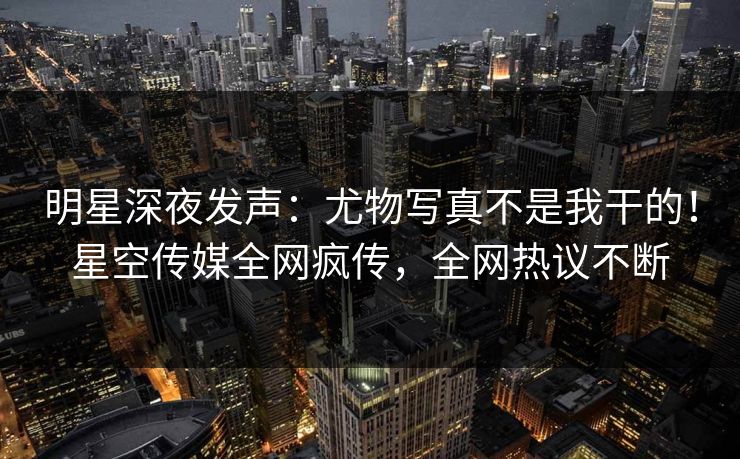 明星深夜发声：尤物写真不是我干的！星空传媒全网疯传，全网热议不断