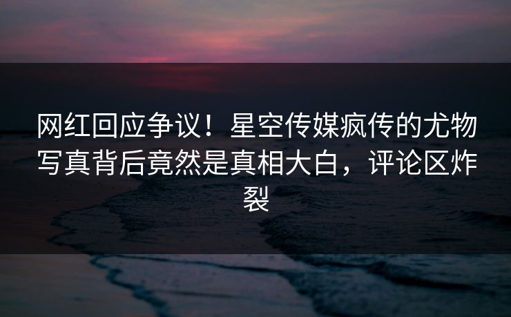 网红回应争议！星空传媒疯传的尤物写真背后竟然是真相大白，评论区炸裂