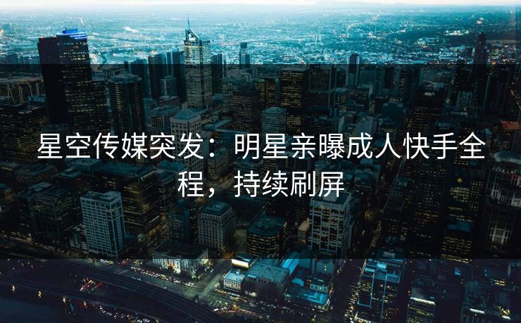 星空传媒突发：明星亲曝成人快手全程，持续刷屏