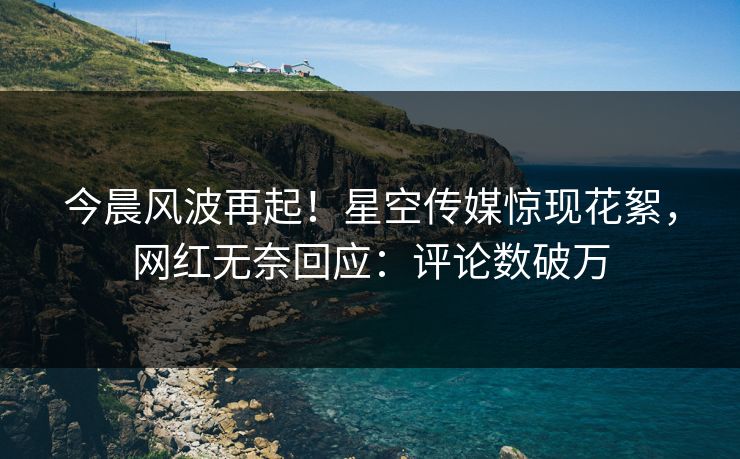 今晨风波再起！星空传媒惊现花絮，网红无奈回应：评论数破万