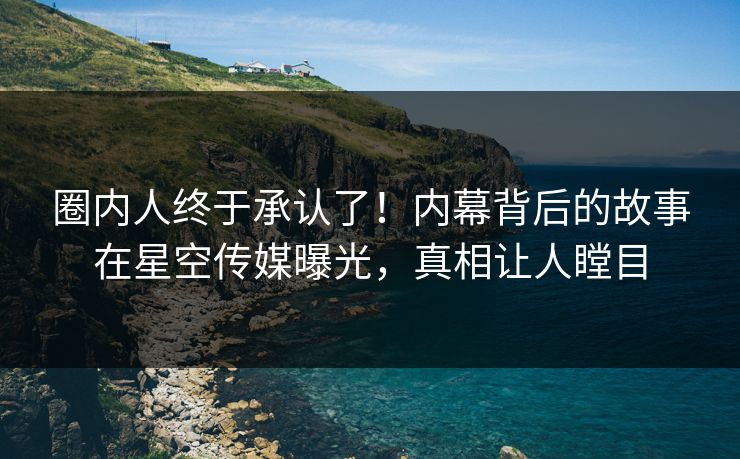 圈内人终于承认了！内幕背后的故事在星空传媒曝光，真相让人瞠目