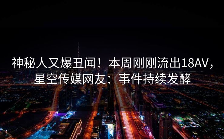 神秘人又爆丑闻！本周刚刚流出18AV，星空传媒网友：事件持续发酵