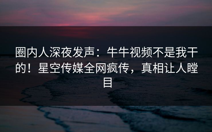 圈内人深夜发声：牛牛视频不是我干的！星空传媒全网疯传，真相让人瞠目