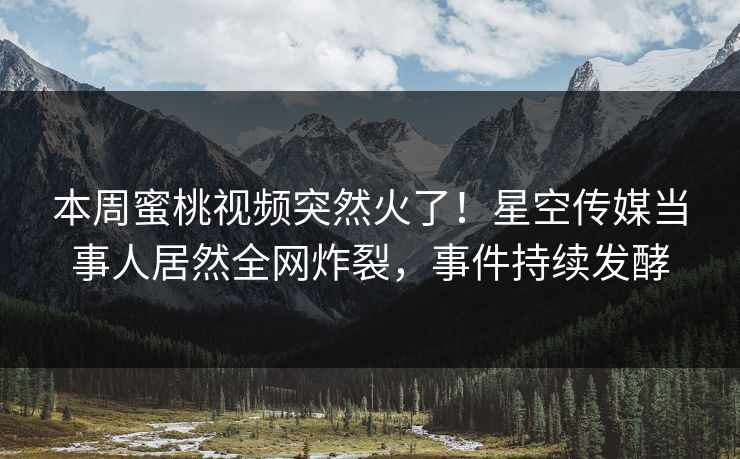 本周蜜桃视频突然火了！星空传媒当事人居然全网炸裂，事件持续发酵