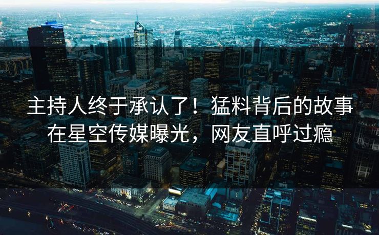 主持人终于承认了！猛料背后的故事在星空传媒曝光，网友直呼过瘾