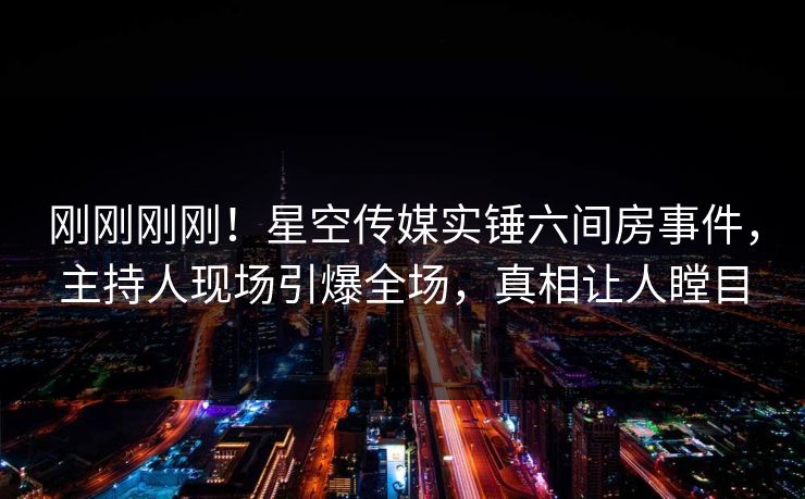 刚刚刚刚！星空传媒实锤六间房事件，主持人现场引爆全场，真相让人瞠目