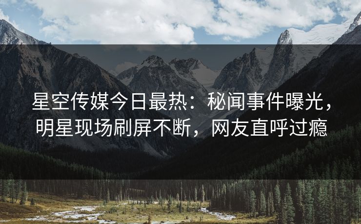星空传媒今日最热：秘闻事件曝光，明星现场刷屏不断，网友直呼过瘾