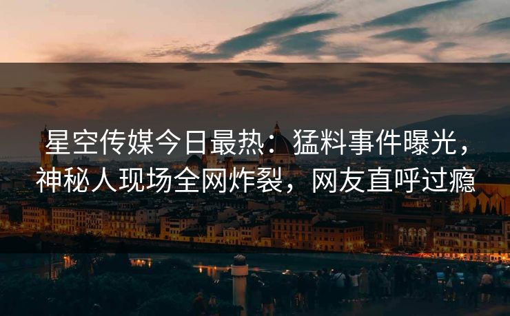 星空传媒今日最热：猛料事件曝光，神秘人现场全网炸裂，网友直呼过瘾